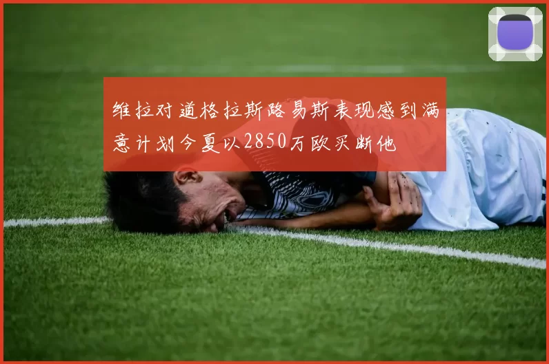 维拉对道格拉斯路易斯表现感到满意计划今夏以2850万欧买断他