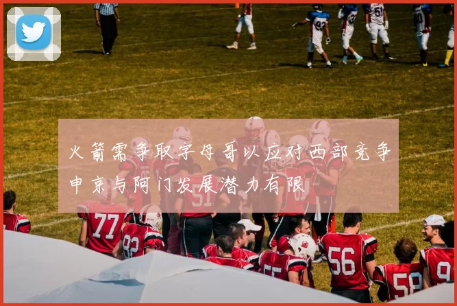 火箭需争取字母哥以应对西部竞争申京与阿门发展潜力有限