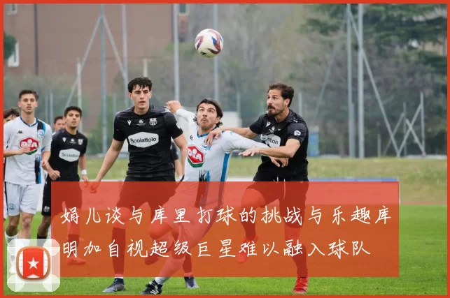 娟儿谈与库里打球的挑战与乐趣库明加自视超级巨星难以融入球队
