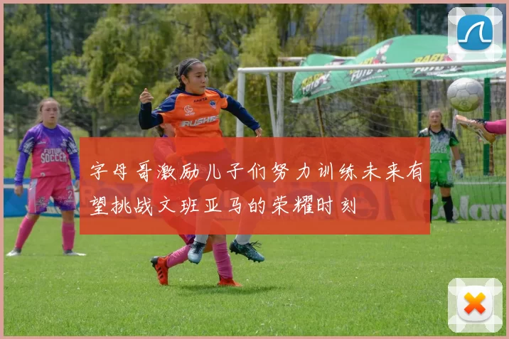 字母哥激励儿子们努力训练未来有望挑战文班亚马的荣耀时刻