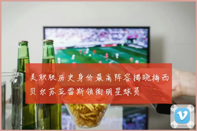 美职联历史身价最高阵容揭晓梅西贝尔苏亚雷斯领衔明星球员