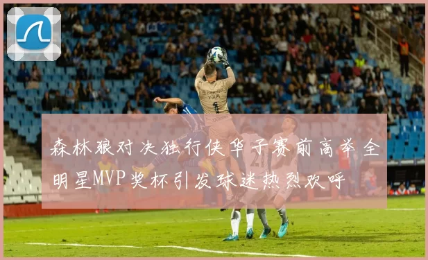 森林狼对决独行侠华子赛前高举全明星MVP奖杯引发球迷热烈欢呼