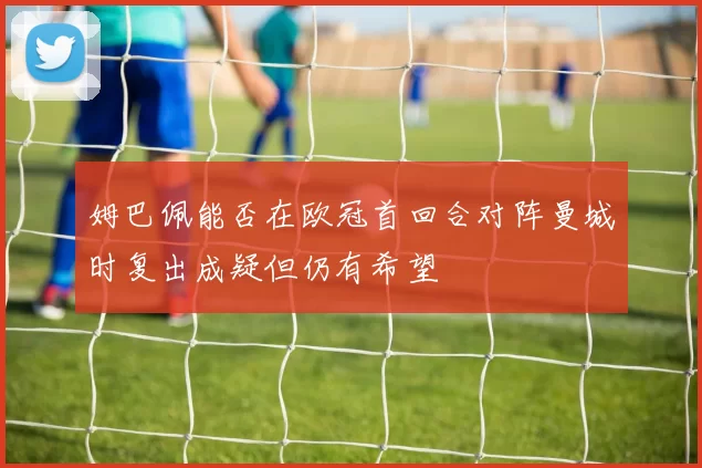 姆巴佩能否在欧冠首回合对阵曼城时复出成疑但仍有希望