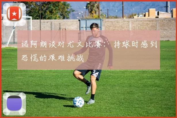 诺阿朗谈对尤文比赛：持球时感到恐慌的艰难挑战