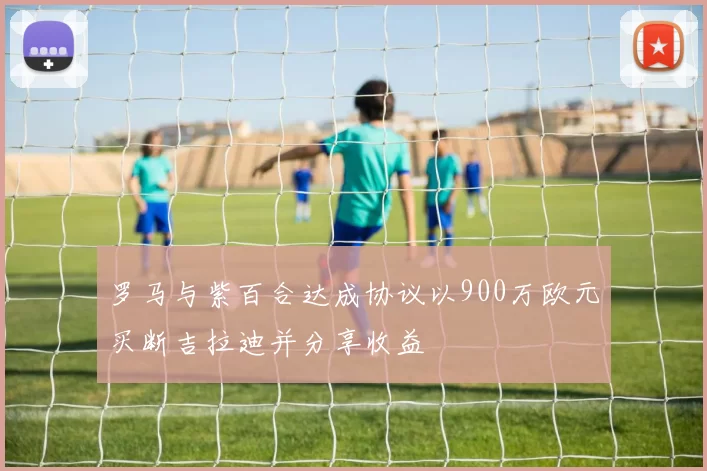 罗马与紫百合达成协议以900万欧元买断吉拉迪并分享收益