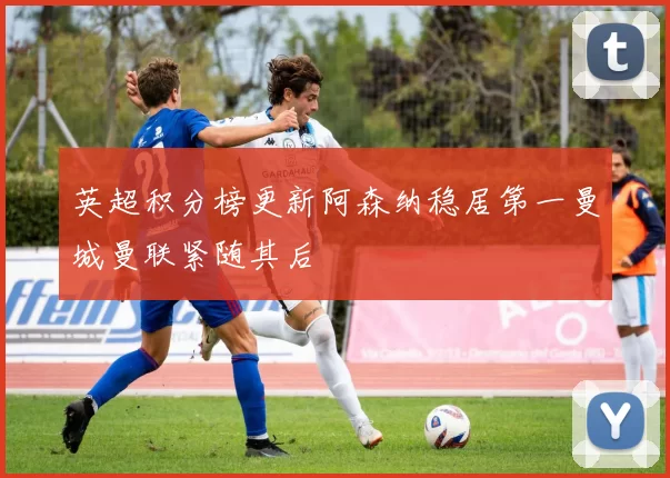 英超积分榜更新阿森纳稳居第一曼城曼联紧随其后