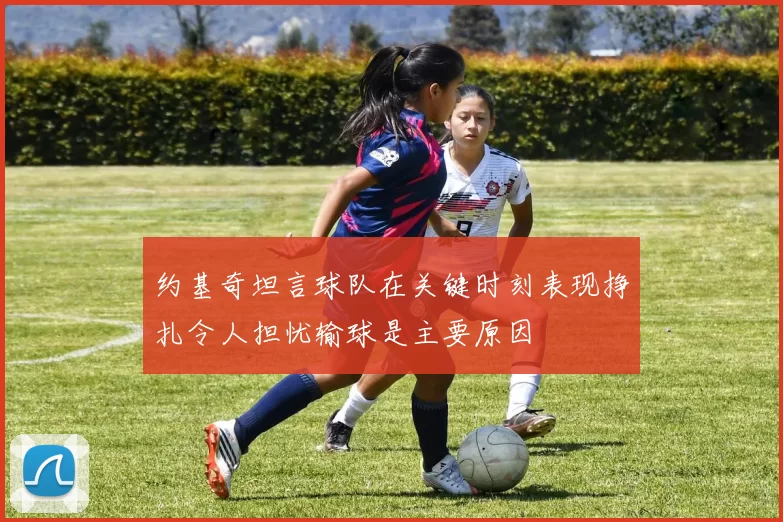 约基奇坦言球队在关键时刻表现挣扎令人担忧输球是主要原因