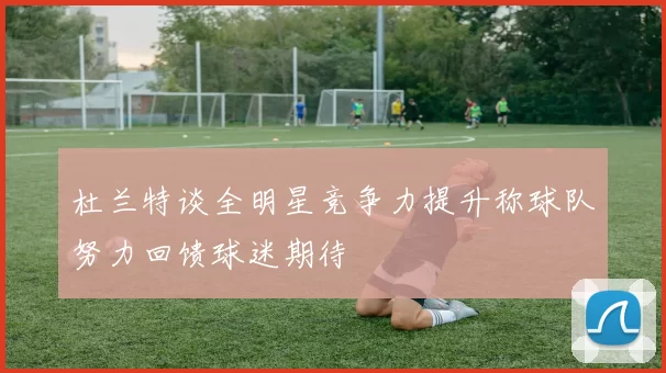 杜兰特谈全明星竞争力提升称球队努力回馈球迷期待