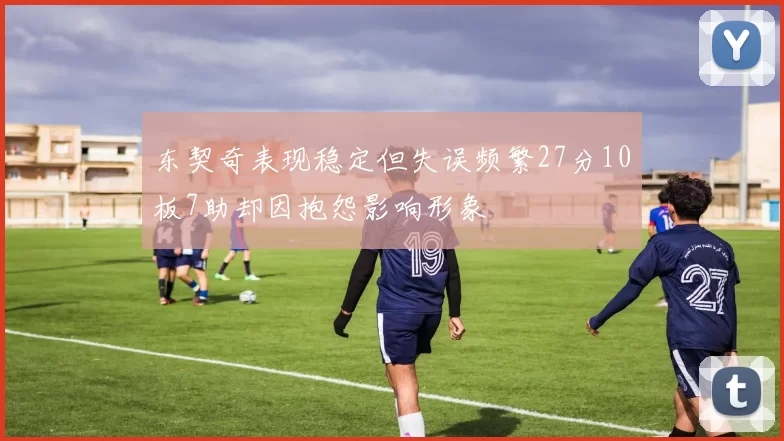 东契奇表现稳定但失误频繁27分10板7助却因抱怨影响形象