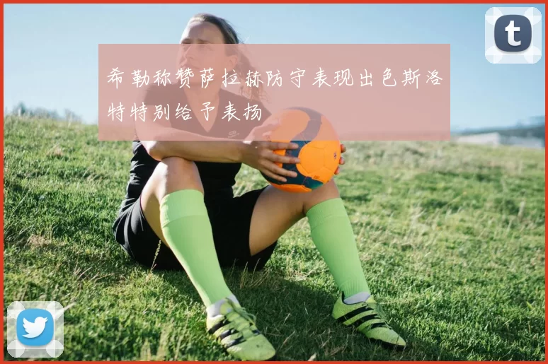 希勒称赞萨拉赫防守表现出色斯洛特特别给予表扬