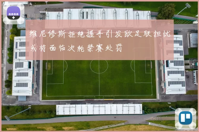 维尼修斯拒绝握手引发欧足联担忧或将面临次轮禁赛处罚