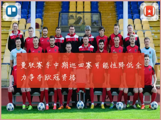 曼联赛季中期巡回赛可能性降低全力争夺欧冠资格