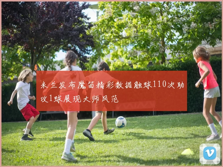 米兰发布魔笛精彩数据触球110次助攻1球展现大师风范