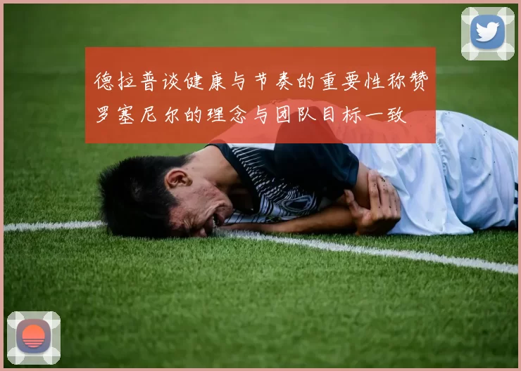德拉普谈健康与节奏的重要性称赞罗塞尼尔的理念与团队目标一致