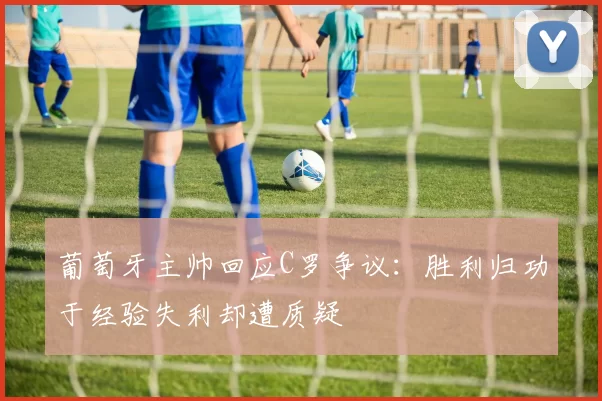 葡萄牙主帅回应C罗争议：胜利归功于经验失利却遭质疑