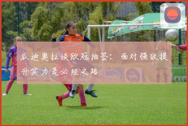 瓜迪奥拉谈欧冠抽签：面对强敌提升实力是必经之路