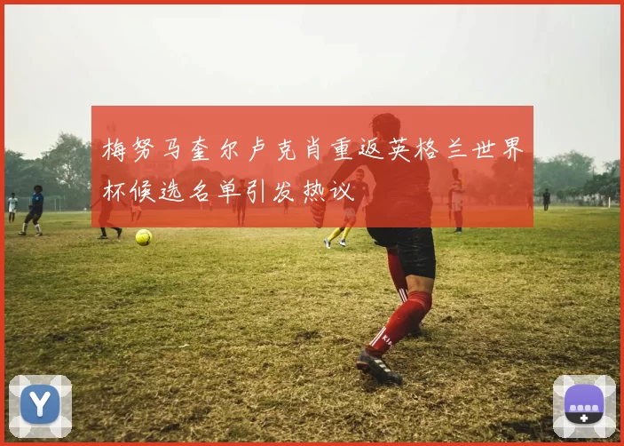 梅努马奎尔卢克肖重返英格兰世界杯候选名单引发热议