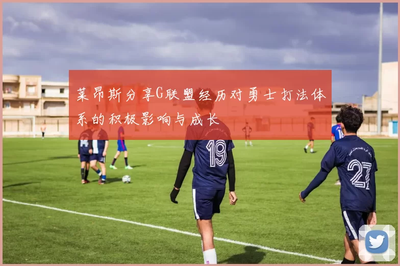 莱昂斯分享G联盟经历对勇士打法体系的积极影响与成长