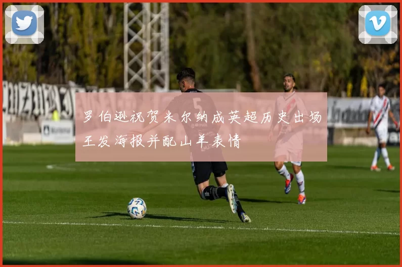 罗伯逊祝贺米尔纳成英超历史出场王发海报并配山羊表情