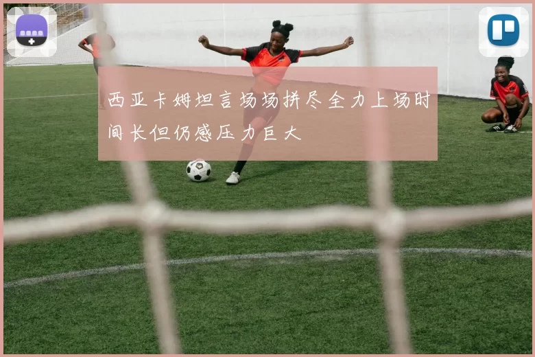 西亚卡姆坦言场场拼尽全力上场时间长但仍感压力巨大