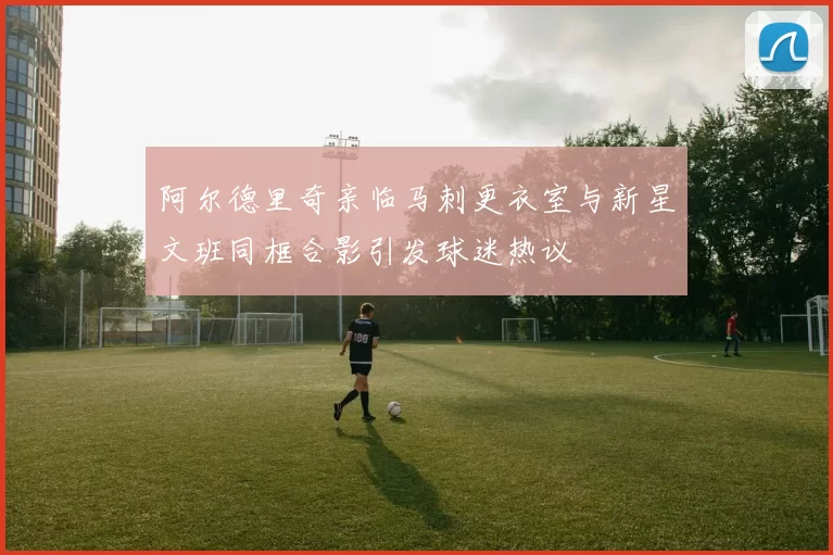 阿尔德里奇亲临马刺更衣室与新星文班同框合影引发球迷热议