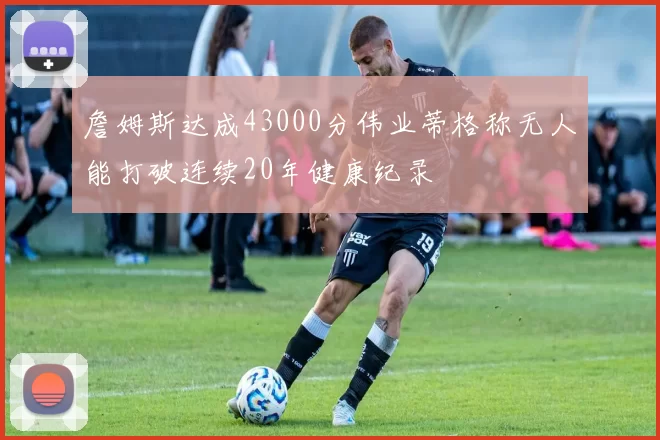 詹姆斯达成43000分伟业蒂格称无人能打破连续20年健康纪录
