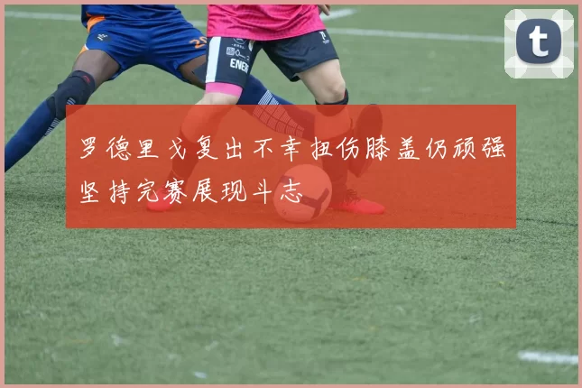罗德里戈复出不幸扭伤膝盖仍顽强坚持完赛展现斗志