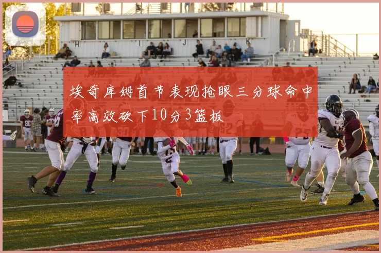 埃奇库姆首节表现抢眼三分球命中率高效砍下10分3篮板