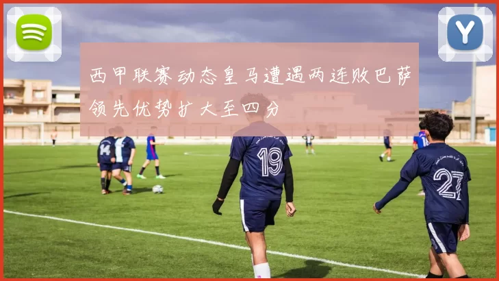 西甲联赛动态皇马遭遇两连败巴萨领先优势扩大至四分