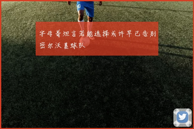 字母哥坦言若能选择或许早已告别密尔沃基球队