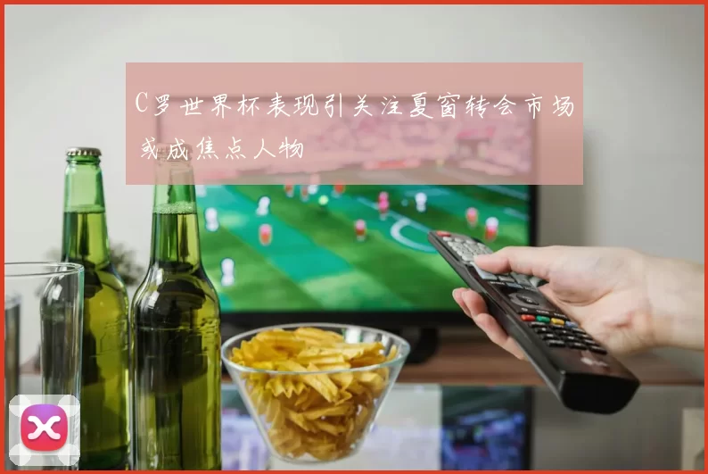 C罗世界杯表现引关注夏窗转会市场或成焦点人物