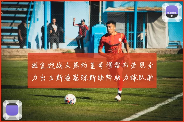 掘金迎战灰熊约基奇穆雷布劳恩全力出击斯潘塞琼斯缺阵助力球队胜算